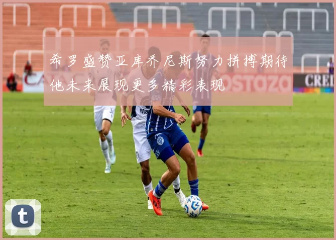 希罗盛赞亚库乔尼斯努力拼搏期待他未来展现更多精彩表现