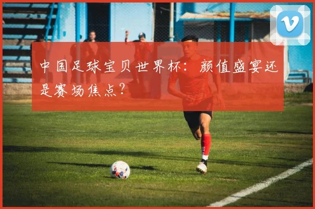 中国足球宝贝世界杯:颜值盛宴还是赛场焦点?