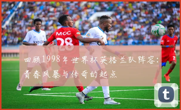 回顾1998年世界杯英格兰队阵容:青春风暴与传奇的起点