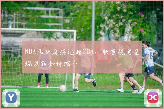 NBA画面质感远超CBA，联赛视觉呈现差距如何缩小