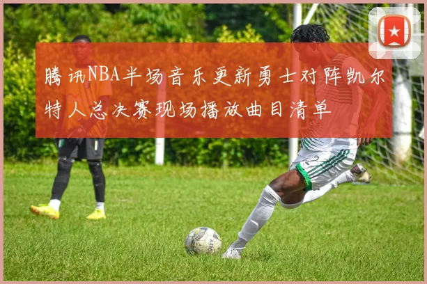 腾讯NBA半场音乐更新勇士对阵凯尔特人总决赛现场播放曲目清单